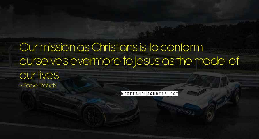 Pope Francis Quotes: Our mission as Christians is to conform ourselves evermore to Jesus as the model of our lives.