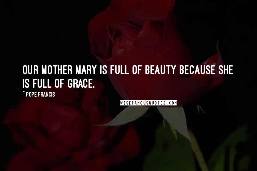 Pope Francis Quotes: Our Mother Mary is full of beauty because she is full of grace.