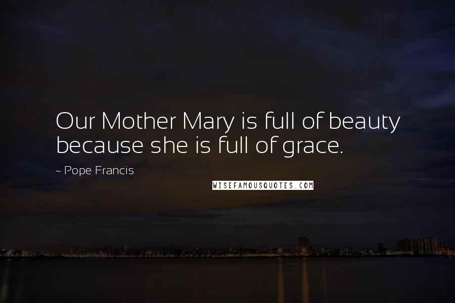 Pope Francis Quotes: Our Mother Mary is full of beauty because she is full of grace.