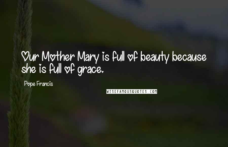 Pope Francis Quotes: Our Mother Mary is full of beauty because she is full of grace.