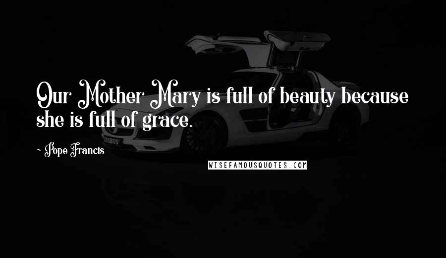 Pope Francis Quotes: Our Mother Mary is full of beauty because she is full of grace.