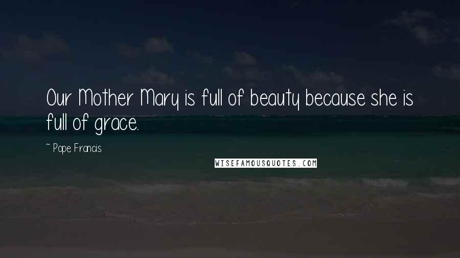 Pope Francis Quotes: Our Mother Mary is full of beauty because she is full of grace.