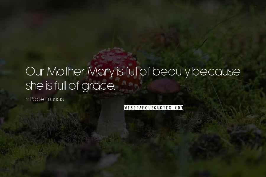 Pope Francis Quotes: Our Mother Mary is full of beauty because she is full of grace.