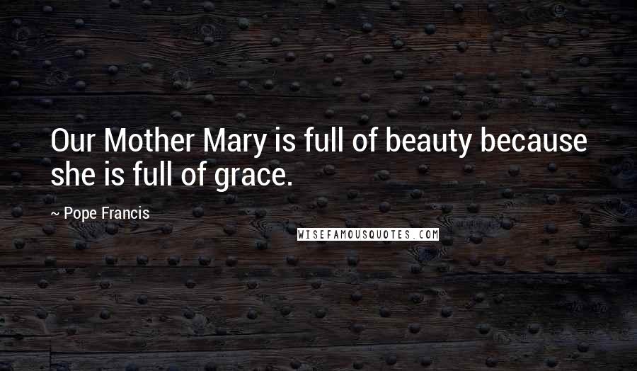 Pope Francis Quotes: Our Mother Mary is full of beauty because she is full of grace.