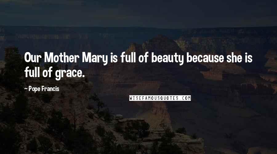 Pope Francis Quotes: Our Mother Mary is full of beauty because she is full of grace.