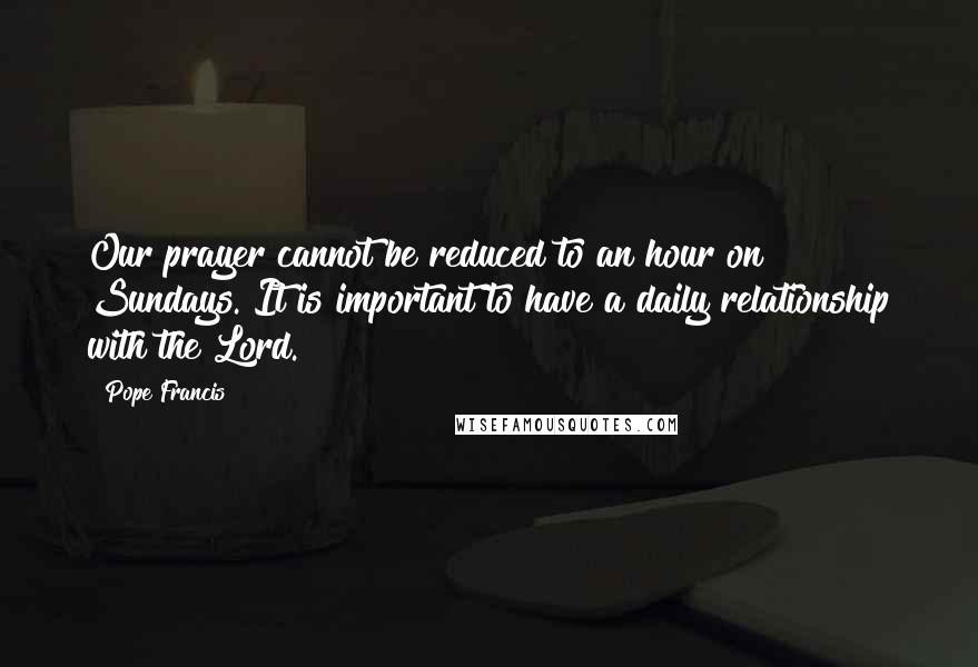 Pope Francis Quotes: Our prayer cannot be reduced to an hour on Sundays. It is important to have a daily relationship with the Lord.