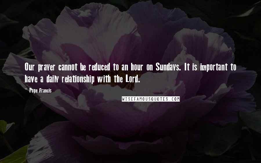 Pope Francis Quotes: Our prayer cannot be reduced to an hour on Sundays. It is important to have a daily relationship with the Lord.