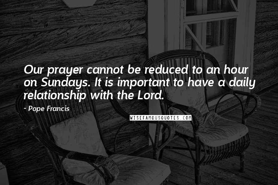 Pope Francis Quotes: Our prayer cannot be reduced to an hour on Sundays. It is important to have a daily relationship with the Lord.