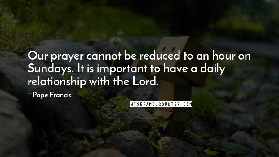 Pope Francis Quotes: Our prayer cannot be reduced to an hour on Sundays. It is important to have a daily relationship with the Lord.