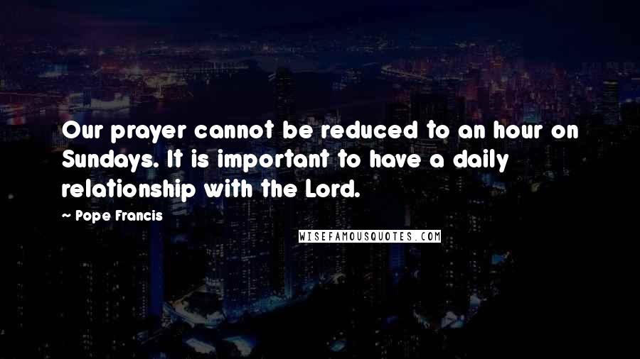Pope Francis Quotes: Our prayer cannot be reduced to an hour on Sundays. It is important to have a daily relationship with the Lord.