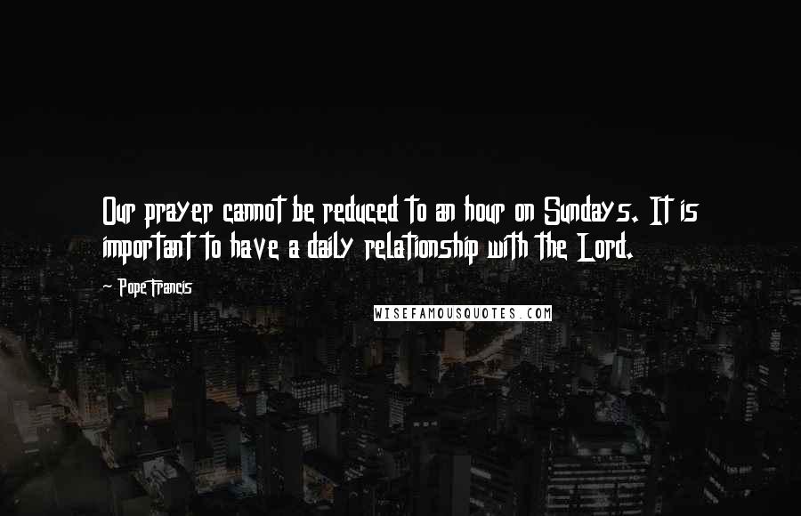 Pope Francis Quotes: Our prayer cannot be reduced to an hour on Sundays. It is important to have a daily relationship with the Lord.