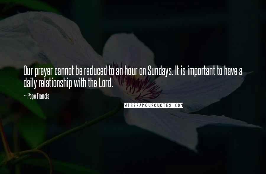 Pope Francis Quotes: Our prayer cannot be reduced to an hour on Sundays. It is important to have a daily relationship with the Lord.