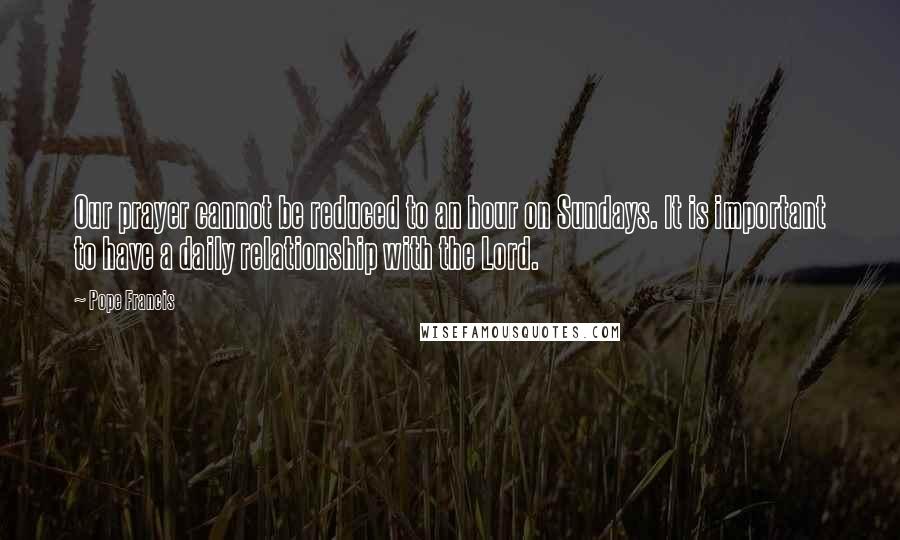 Pope Francis Quotes: Our prayer cannot be reduced to an hour on Sundays. It is important to have a daily relationship with the Lord.