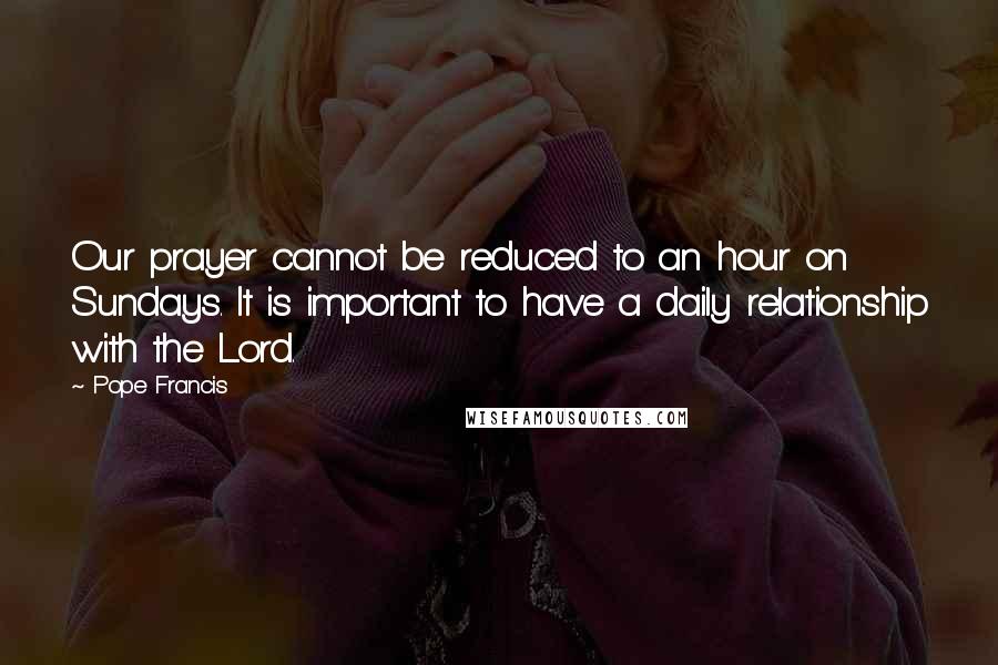 Pope Francis Quotes: Our prayer cannot be reduced to an hour on Sundays. It is important to have a daily relationship with the Lord.