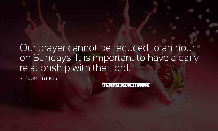 Pope Francis Quotes: Our prayer cannot be reduced to an hour on Sundays. It is important to have a daily relationship with the Lord.