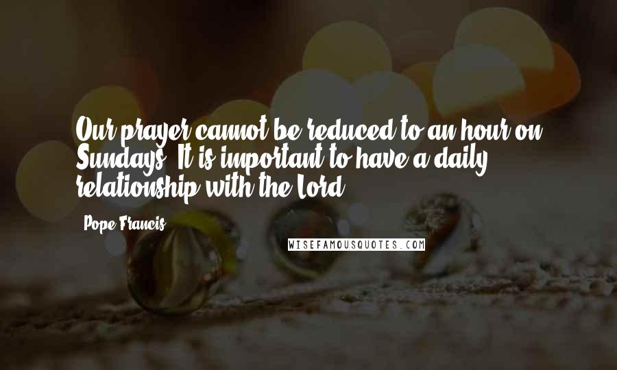 Pope Francis Quotes: Our prayer cannot be reduced to an hour on Sundays. It is important to have a daily relationship with the Lord.