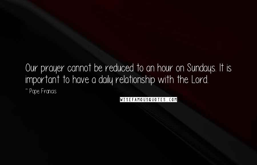 Pope Francis Quotes: Our prayer cannot be reduced to an hour on Sundays. It is important to have a daily relationship with the Lord.