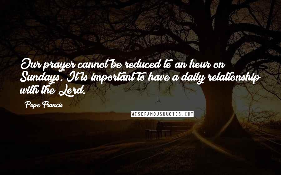 Pope Francis Quotes: Our prayer cannot be reduced to an hour on Sundays. It is important to have a daily relationship with the Lord.