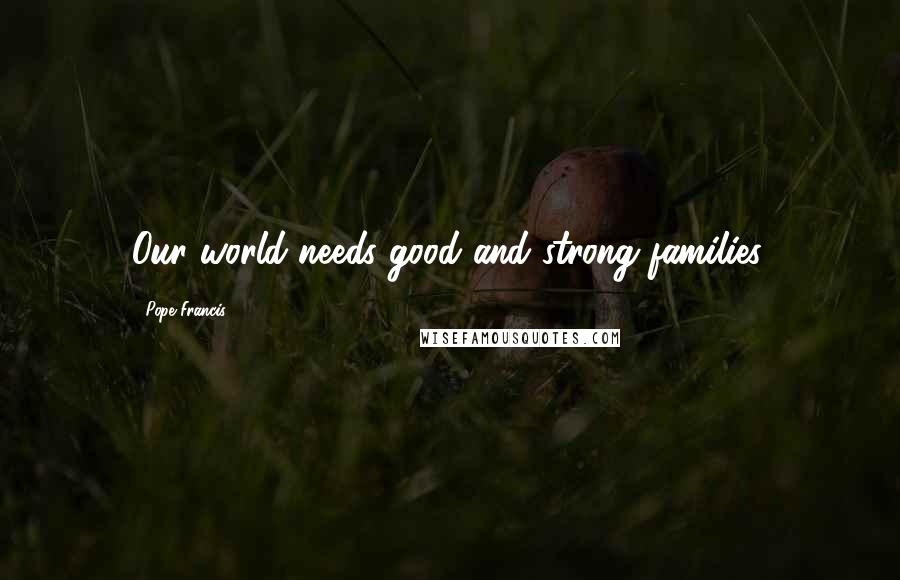 Pope Francis Quotes: Our world needs good and strong families.