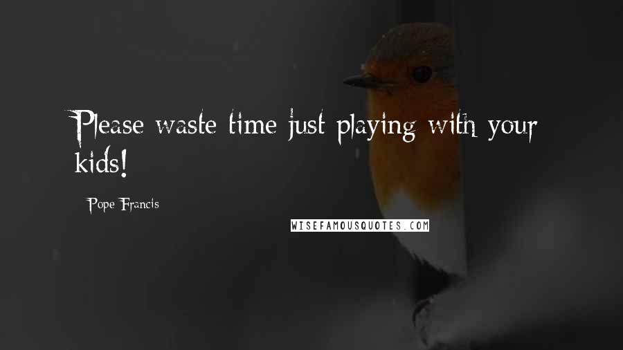Pope Francis Quotes: Please waste time just playing with your kids!