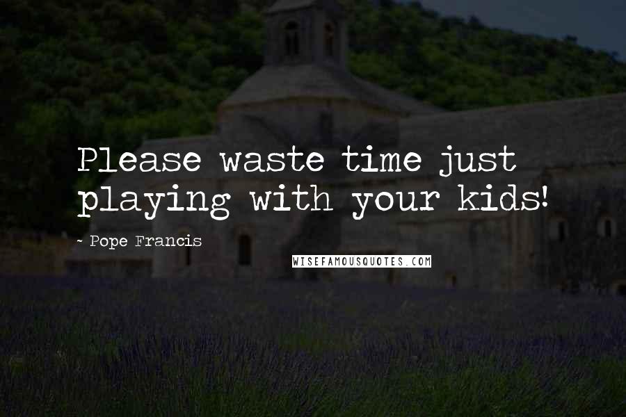 Pope Francis Quotes: Please waste time just playing with your kids!