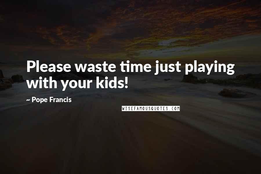 Pope Francis Quotes: Please waste time just playing with your kids!