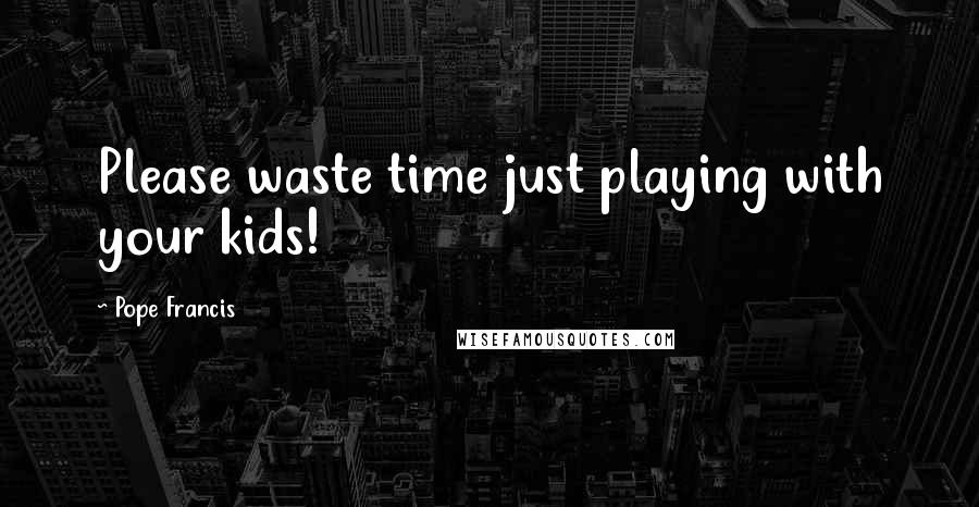 Pope Francis Quotes: Please waste time just playing with your kids!