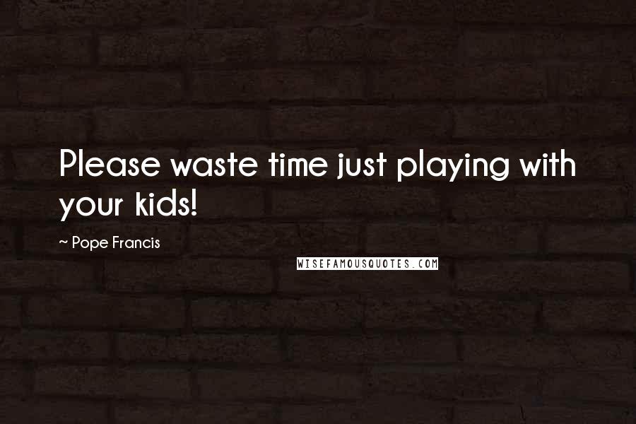 Pope Francis Quotes: Please waste time just playing with your kids!