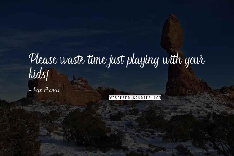 Pope Francis Quotes: Please waste time just playing with your kids!