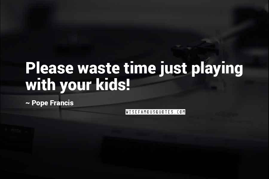 Pope Francis Quotes: Please waste time just playing with your kids!