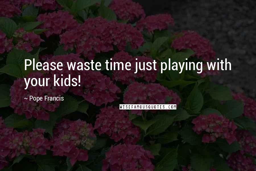 Pope Francis Quotes: Please waste time just playing with your kids!