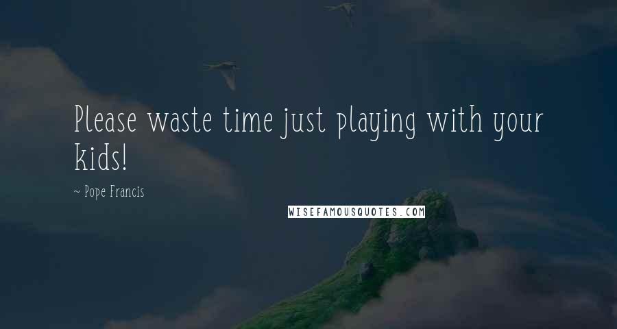 Pope Francis Quotes: Please waste time just playing with your kids!