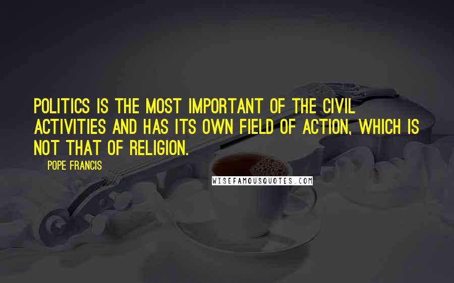 Pope Francis Quotes: Politics is the most important of the civil activities and has its own field of action, which is not that of religion.
