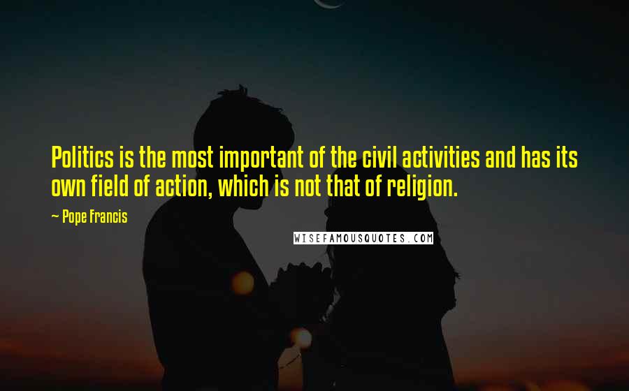 Pope Francis Quotes: Politics is the most important of the civil activities and has its own field of action, which is not that of religion.