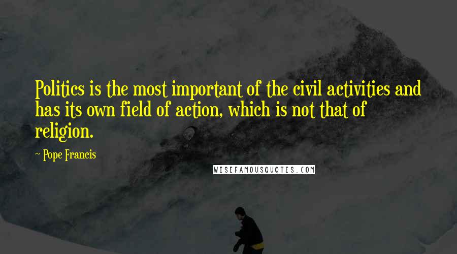 Pope Francis Quotes: Politics is the most important of the civil activities and has its own field of action, which is not that of religion.