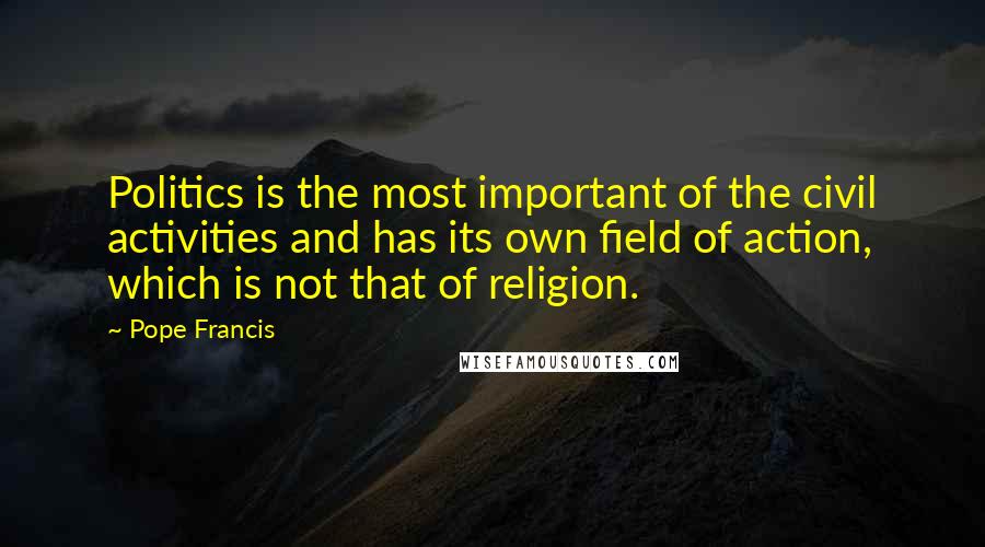 Pope Francis Quotes: Politics is the most important of the civil activities and has its own field of action, which is not that of religion.
