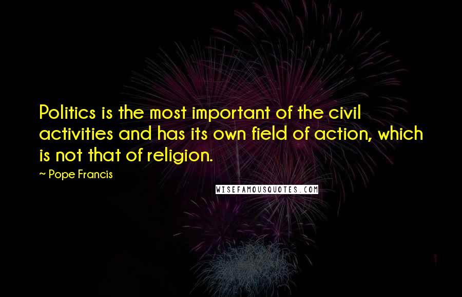Pope Francis Quotes: Politics is the most important of the civil activities and has its own field of action, which is not that of religion.
