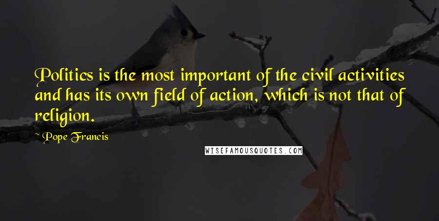 Pope Francis Quotes: Politics is the most important of the civil activities and has its own field of action, which is not that of religion.