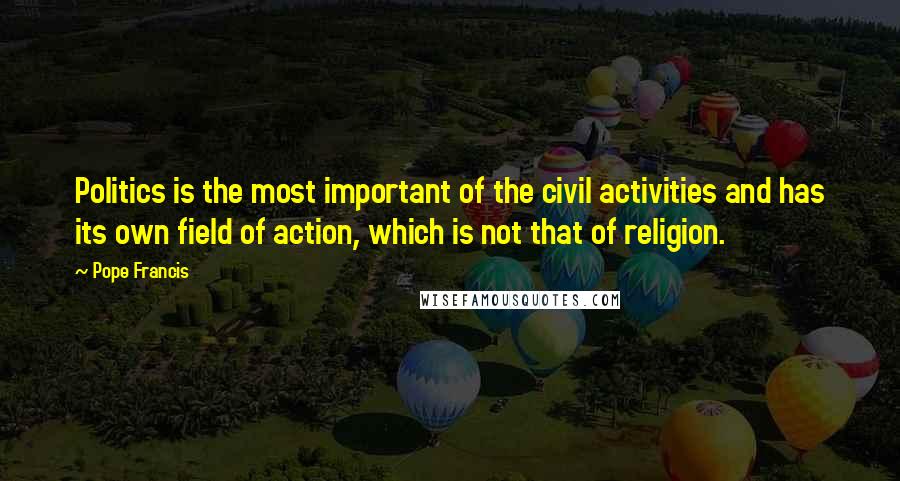 Pope Francis Quotes: Politics is the most important of the civil activities and has its own field of action, which is not that of religion.