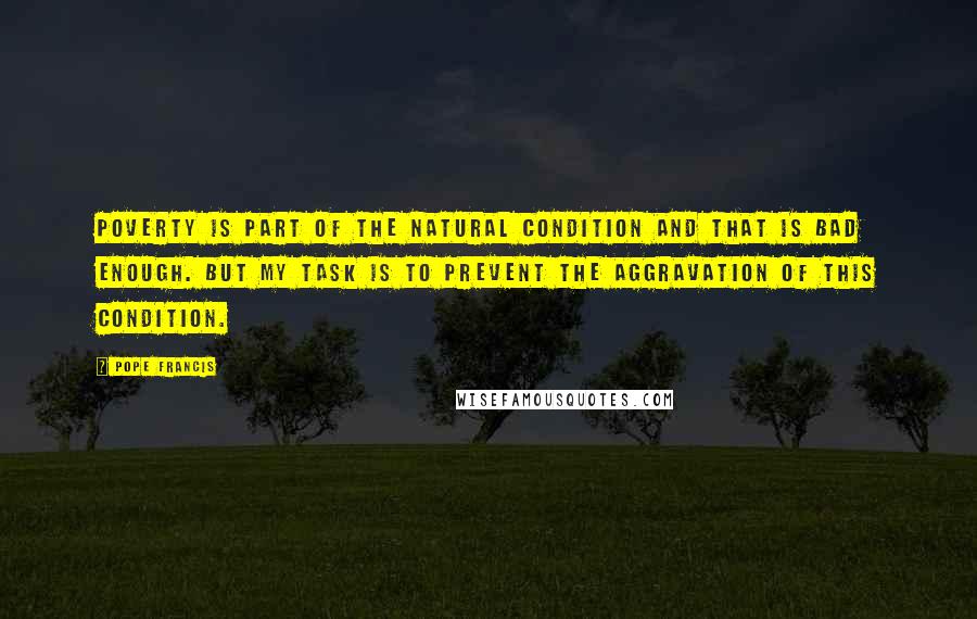 Pope Francis Quotes: Poverty is part of the natural condition and that is bad enough. But my task is to prevent the aggravation of this condition.