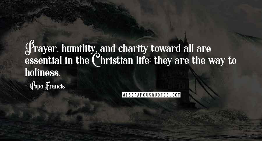 Pope Francis Quotes: Prayer, humility, and charity toward all are essential in the Christian life: they are the way to holiness.