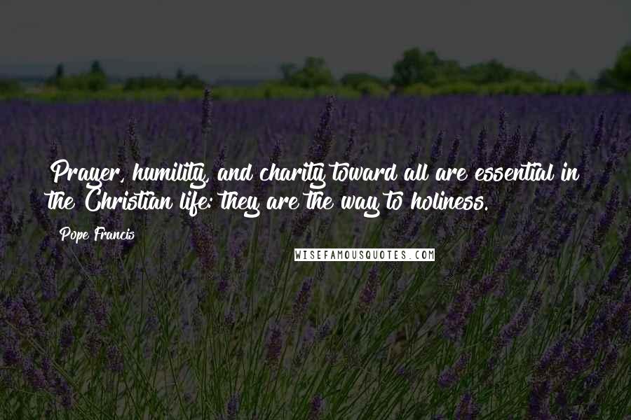 Pope Francis Quotes: Prayer, humility, and charity toward all are essential in the Christian life: they are the way to holiness.