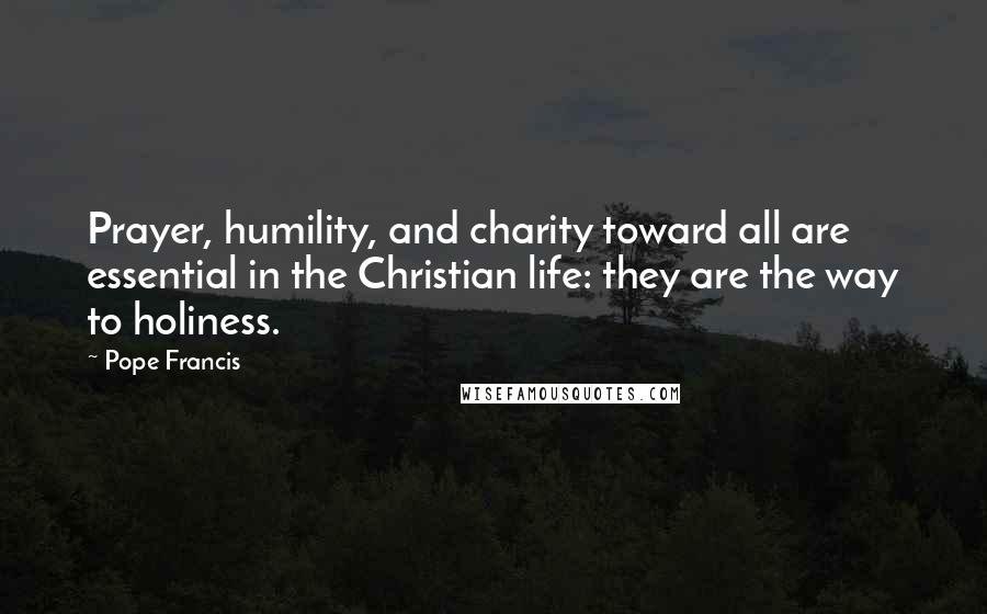 Pope Francis Quotes: Prayer, humility, and charity toward all are essential in the Christian life: they are the way to holiness.