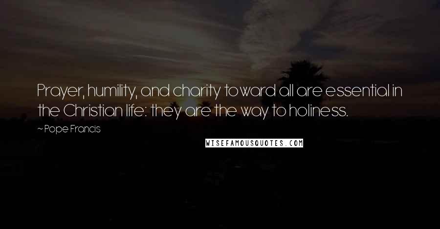 Pope Francis Quotes: Prayer, humility, and charity toward all are essential in the Christian life: they are the way to holiness.