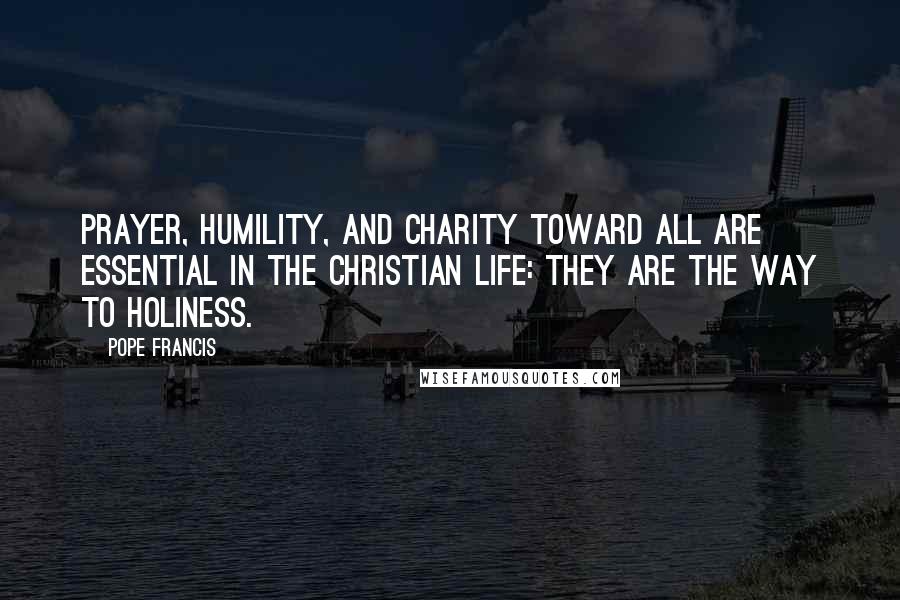 Pope Francis Quotes: Prayer, humility, and charity toward all are essential in the Christian life: they are the way to holiness.