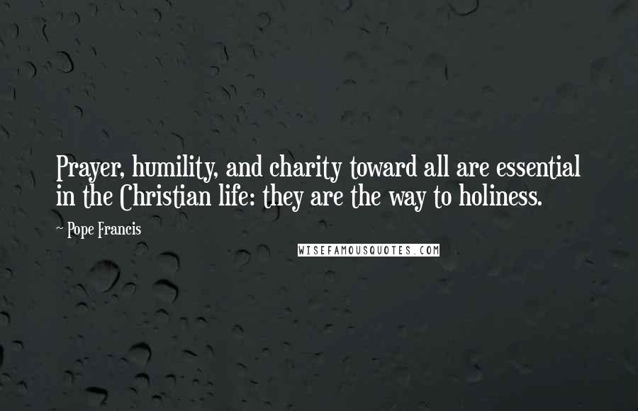 Pope Francis Quotes: Prayer, humility, and charity toward all are essential in the Christian life: they are the way to holiness.