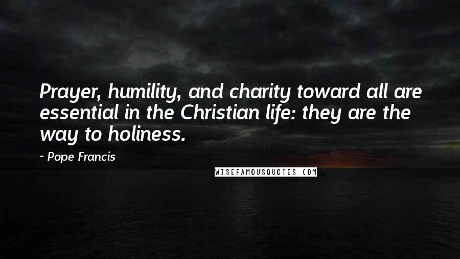 Pope Francis Quotes: Prayer, humility, and charity toward all are essential in the Christian life: they are the way to holiness.
