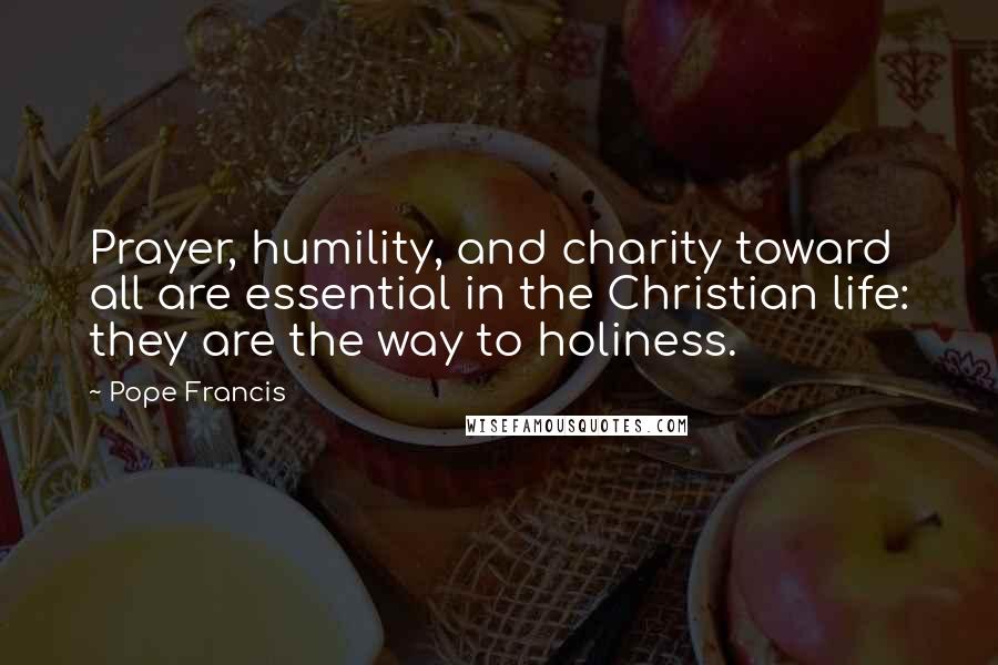 Pope Francis Quotes: Prayer, humility, and charity toward all are essential in the Christian life: they are the way to holiness.