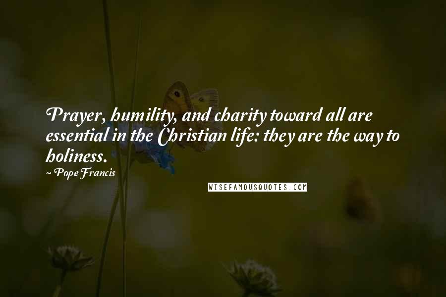 Pope Francis Quotes: Prayer, humility, and charity toward all are essential in the Christian life: they are the way to holiness.