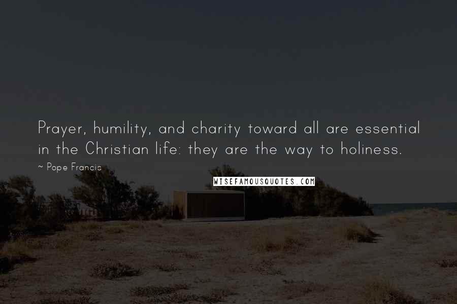 Pope Francis Quotes: Prayer, humility, and charity toward all are essential in the Christian life: they are the way to holiness.